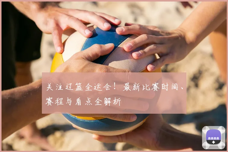 关注辽篮全运会！最新比赛时间、赛程与看点全解析