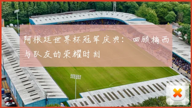 阿根廷世界杯冠军庆典：回顾梅西与队友的荣耀时刻