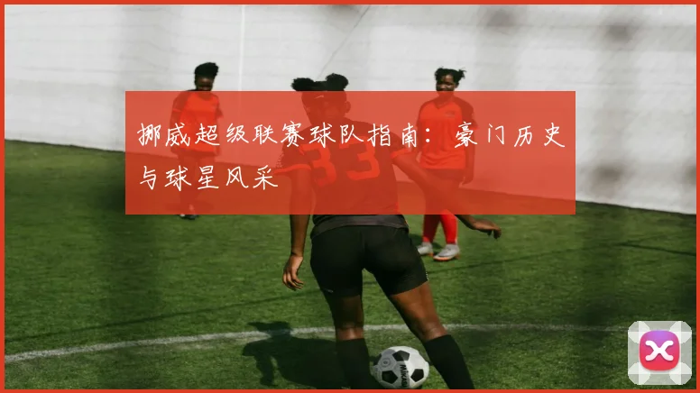 挪威超级联赛球队指南：豪门历史与球星风采
